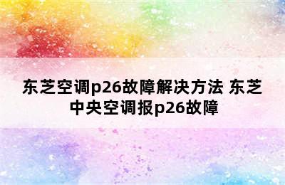 东芝空调p26故障解决方法 东芝中央空调报p26故障